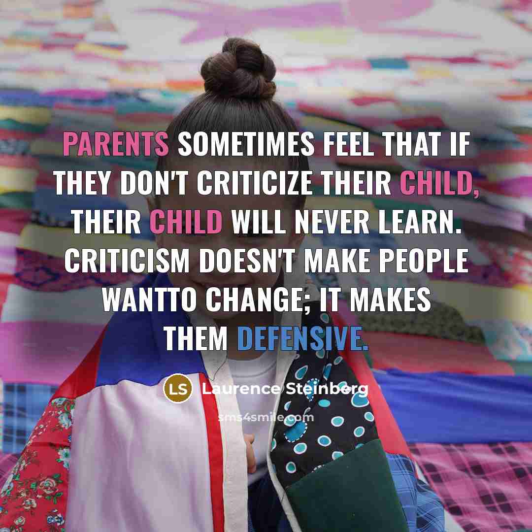 “Parents sometimes feel that if they don't criticize their child, their child will never learn. Criticism doesn't make people wantto change; it makes them defensive.” quote by Laurence Steinberg