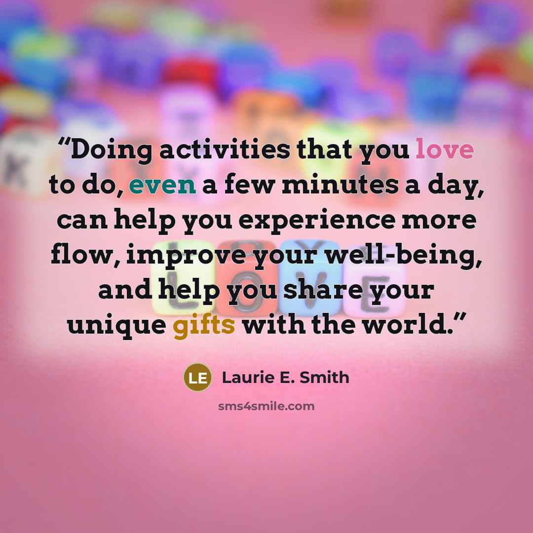 “Doing activities that you love to do, even a few minutes a day, can help you experience more flow, improve your well-being, and help you share your unique gifts with the world.” quote by Laurie E. Smith