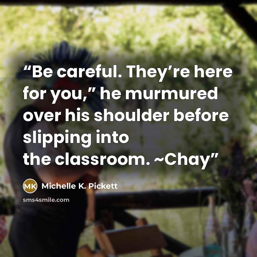 “Be careful. They’re here for you,” he murmured over his shoulder before slipping into the classroom. ~Chay” quote by Michelle K. Pickett