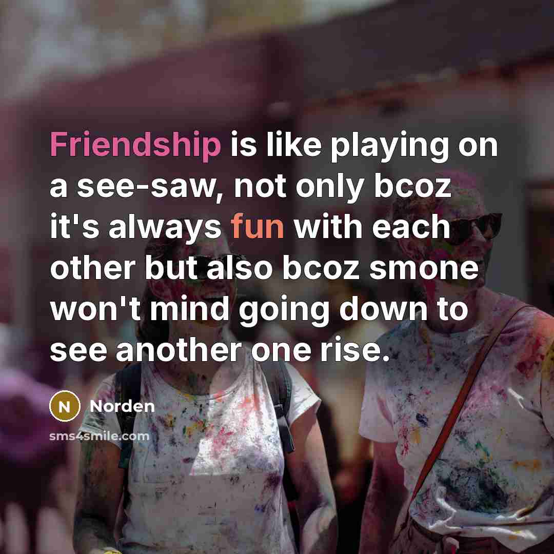 “Friendship is like playing on a see-saw, not only bcoz it's always fun with each other but also bcoz smone won't mind going down to see another one rise.” quote by Norden