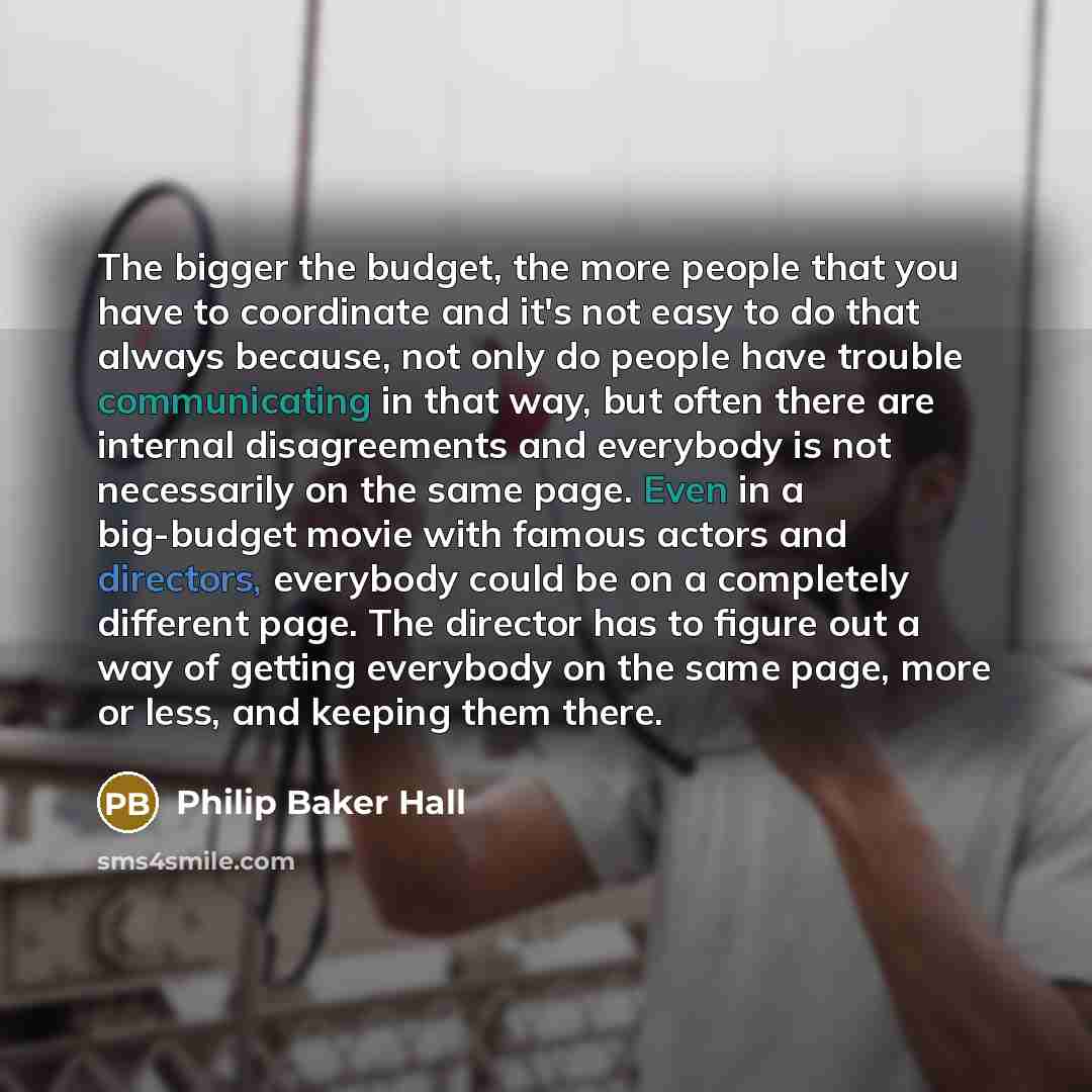 “The bigger the budget, the more people that you have to coordinate and it's not easy to do that always because, not only do people have trouble communicating in that way, but often there are internal disagreements and everybody is not necessarily on the same page. Even in a big-budget movie with…” quote by Philip Baker Hall