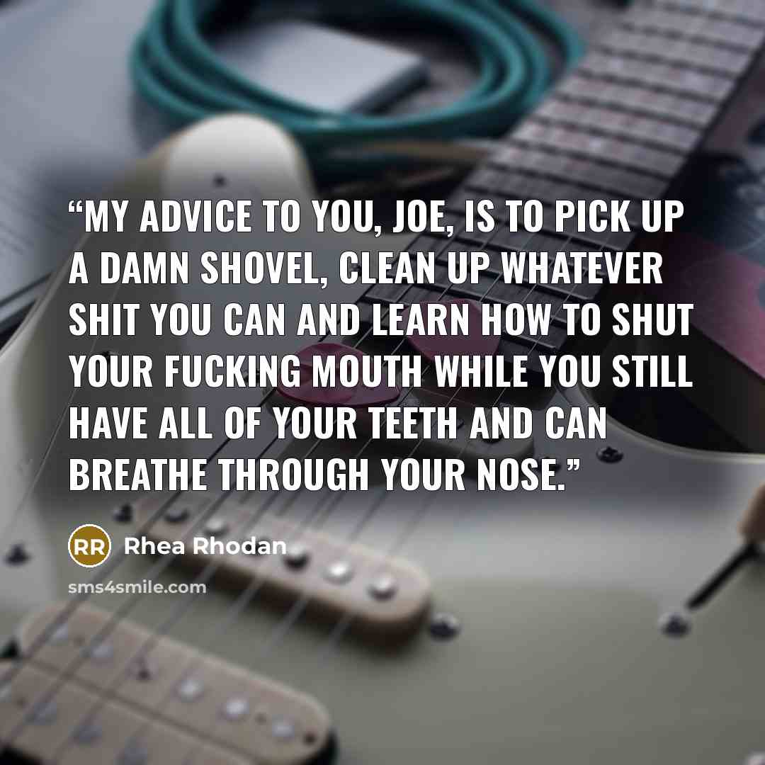 “My advice to you, Joe, is to pick up a damn shovel, clean up whatever shit you can and learn how to shut your fucking mouth while you still have all of your teeth and can breathe through your nose.” quote by Rhea Rhodan