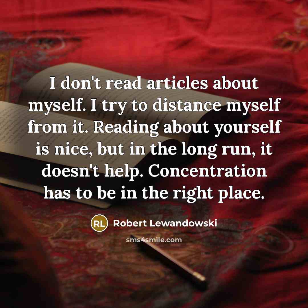 “I don't read articles about myself. I try to distance myself from it. Reading about yourself is nice, but in the long run, it doesn't help. Concentration has to be in the right place.” quote by Robert Lewandowski