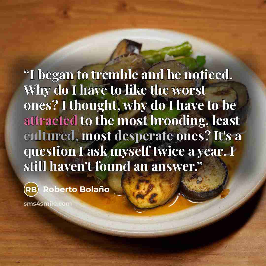 “I began to tremble and he noticed. Why do I have to like the worst ones? I thought, why do I have to be attracted to the most brooding, least cultured, most desperate ones? It's a question I ask myself twice a year. I still haven't found an answer.” quote by Roberto Bolaño