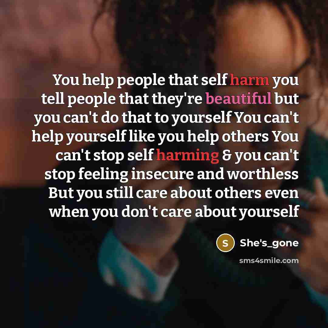 “You help people that self harm you tell people that they're beautiful but you can't do that to yourself You can't help yourself like you help others You can't stop self harming & you can't stop feeling insecure and worthless But you still care about others even when you don't care about yourself” quote by She's_gone