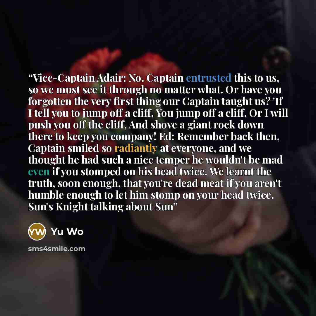 “Vice-Captain Adair: No. Captain entrusted this to us, so we must see it through no matter what. Or have you forgotten the very first thing our Captain taught us? 'If I tell you to jump off a cliff, You jump off a cliff, Or I will push you off the cliff, And shove a giant rock down there to keep…” quote by Yu Wo