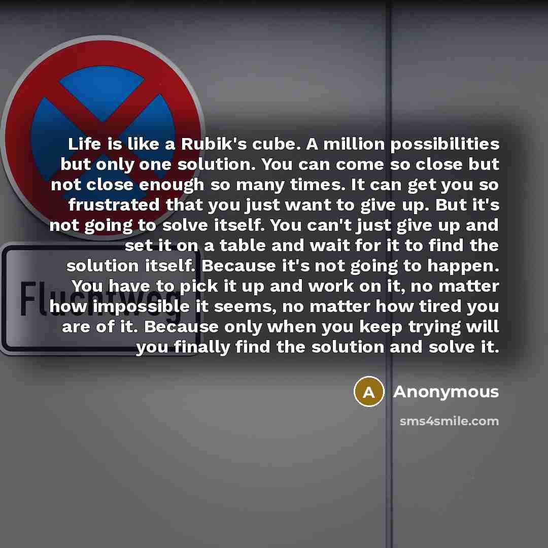 “Life is like a Rubik's cube. A million possibilities but only one solution. You can come so close but not close enough so many times. It can get you so frustrated that you just want to give up. But it's not going to solve itself. You can't just give up and set it on a table and wait for it to find…” quote by Anonymous