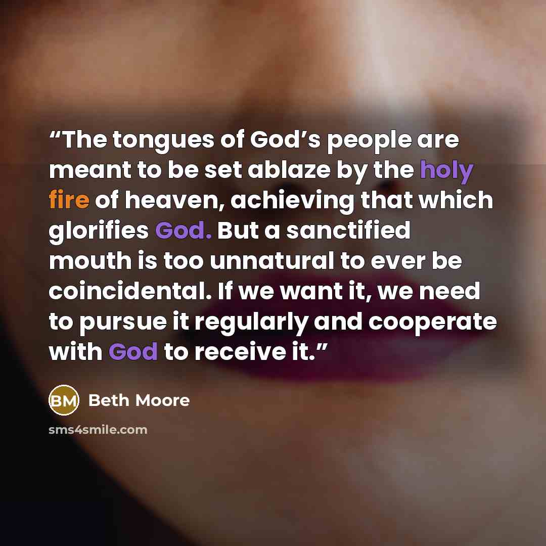 “The tongues of God’s people are meant to be set ablaze by the holy fire of heaven, achieving that which glorifies God. But a sanctified mouth is too unnatural to ever be coincidental. If we want it, we need to pursue it regularly and cooperate with God to receive it.” quote by Beth Moore