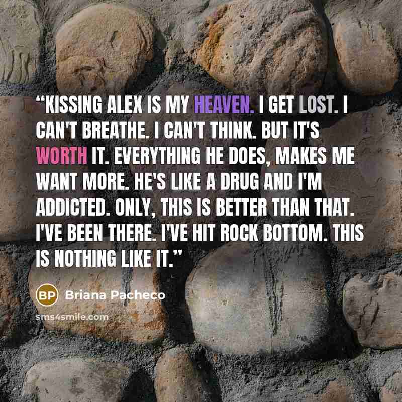 “Kissing Alex is my heaven. I get lost. I can't breathe. I can't think. But it's worth it. Everything he does, makes me want more. He's like a drug and I'm addicted. Only, this is better than that. I've been there. I've hit rock bottom. This is nothing like it.” quote by Briana Pacheco
