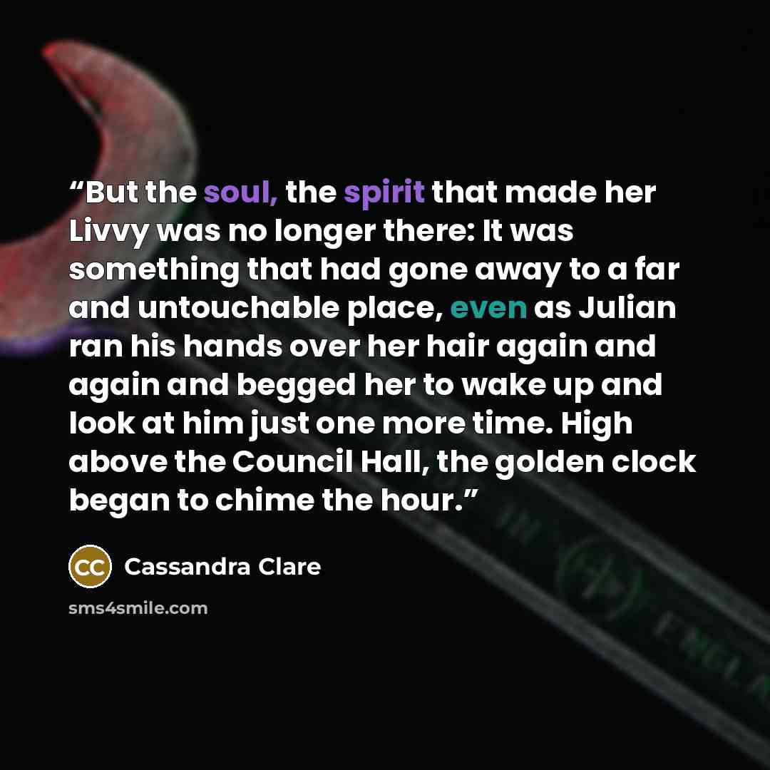 “But the soul, the spirit that made her Livvy was no longer there: It was something that had gone away to a far and untouchable place, even as Julian ran his hands over her hair again and again and begged her to wake up and look at him just one more time. High above the Council Hall, the golden…” quote by Cassandra Clare
