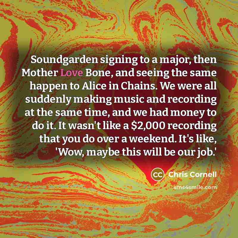 “Soundgarden signing to a major, then Mother Love Bone, and seeing the same happen to Alice in Chains. We were all suddenly making music and recording at the same time, and we had money to do it. It wasn't like a $2,000 recording that you do over a weekend. It's like, 'Wow, maybe this will be our…” quote by Chris Cornell