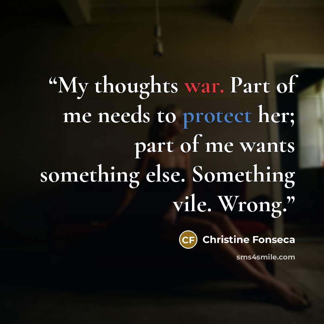 “My thoughts war. Part of me needs to protect her; part of me wants something else. Something vile. Wrong.” quote by Christine Fonseca