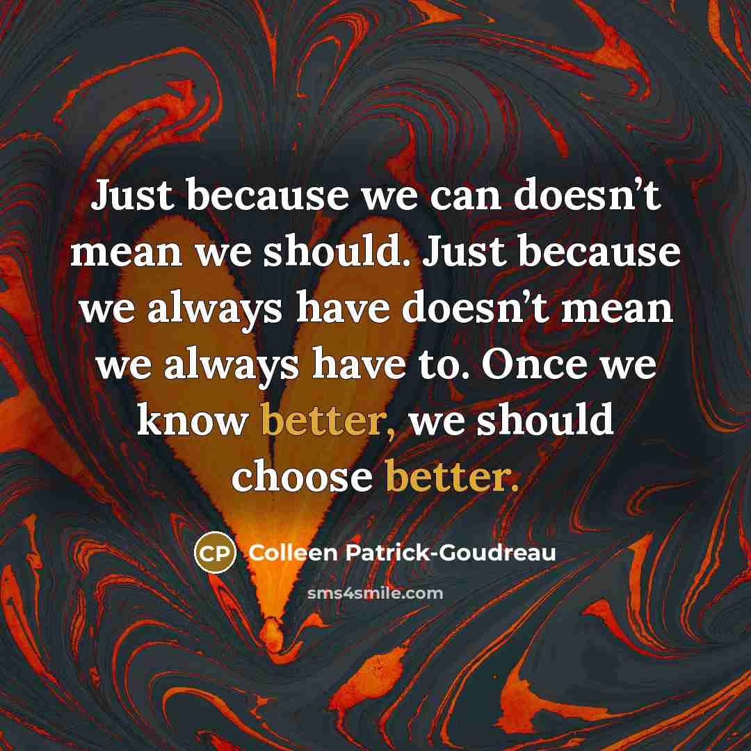 “Just because we can doesn’t mean we should. Just because we always have doesn’t mean we always have to. Once we know better, we should choose better.” quote by Colleen Patrick-Goudreau