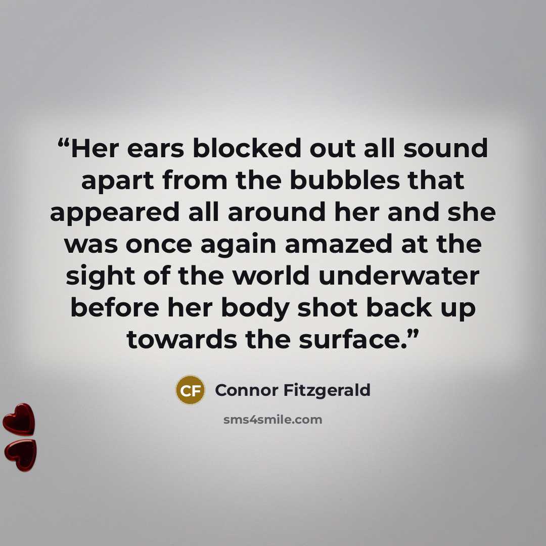“Her ears blocked out all sound apart from the bubbles that appeared all around her and she was once again amazed at the sight of the world underwater before her body shot back up towards the surface.” quote by Connor Fitzgerald