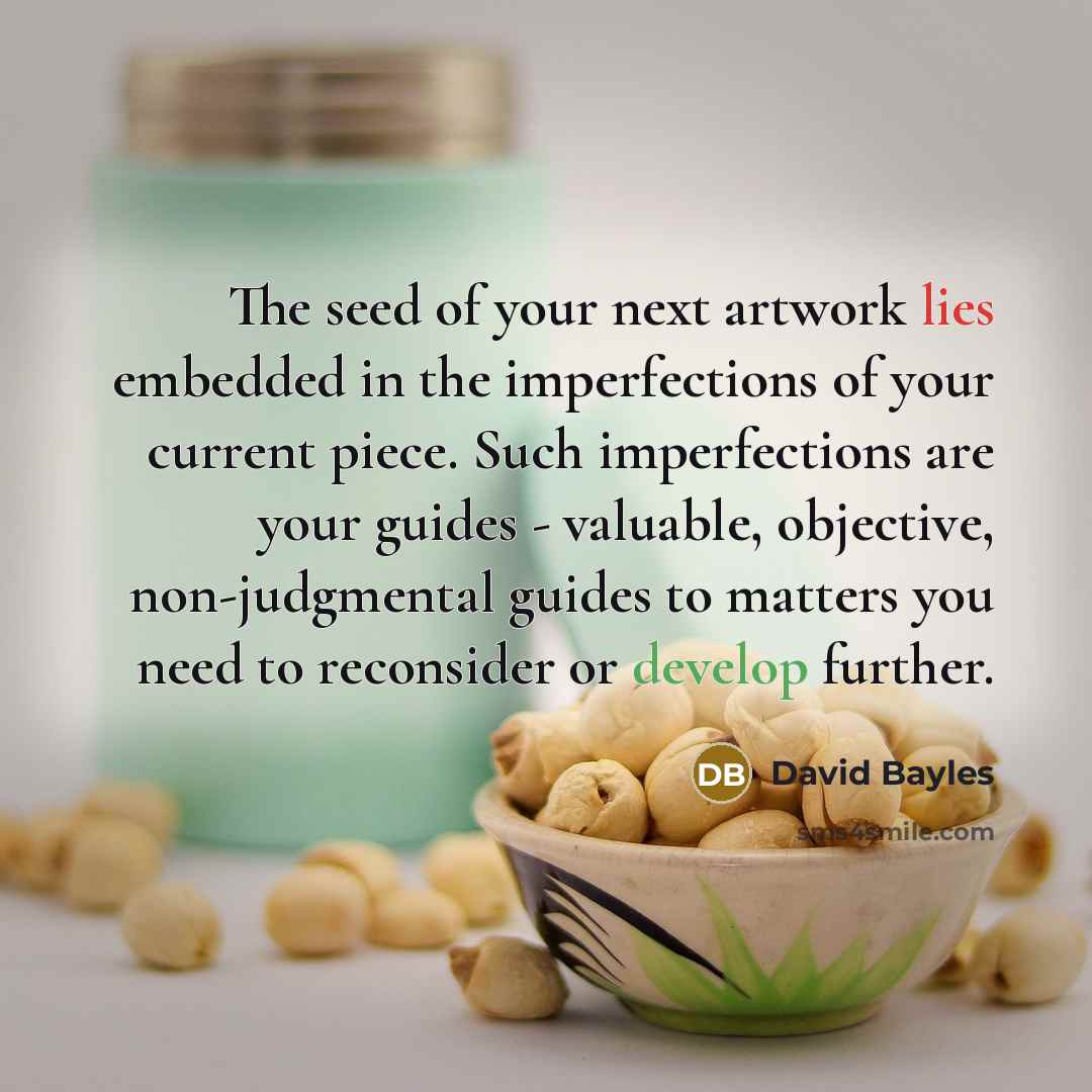 “The seed of your next artwork lies embedded in the imperfections of your current piece. Such imperfections are your guides - valuable, objective, non-judgmental guides to matters you need to reconsider or develop further.” quote by David Bayles