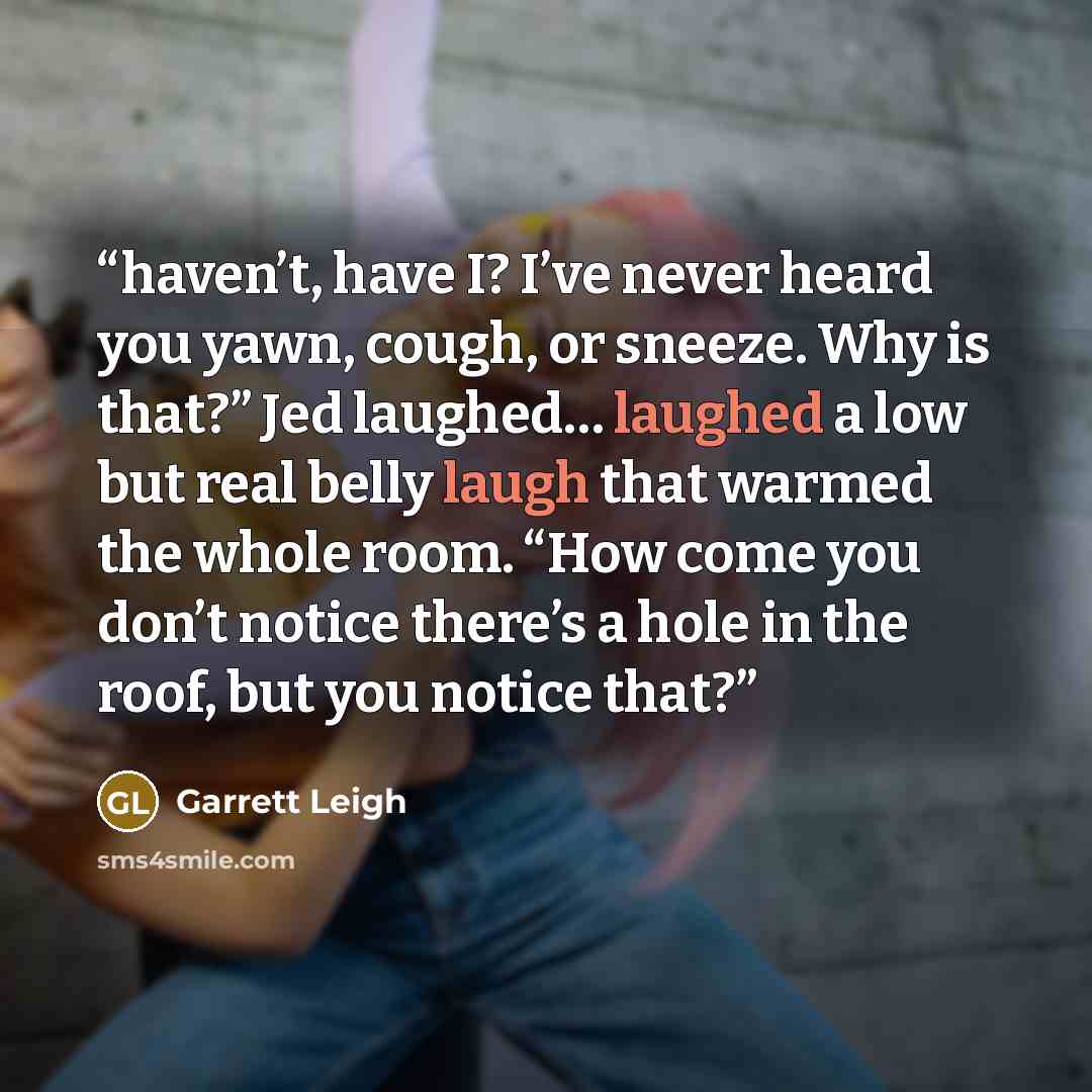 “haven’t, have I? I’ve never heard you yawn, cough, or sneeze. Why is that?” Jed laughed… laughed a low but real belly laugh that warmed the whole room. “How come you don’t notice there’s a hole in the roof, but you notice that?” quote by Garrett Leigh