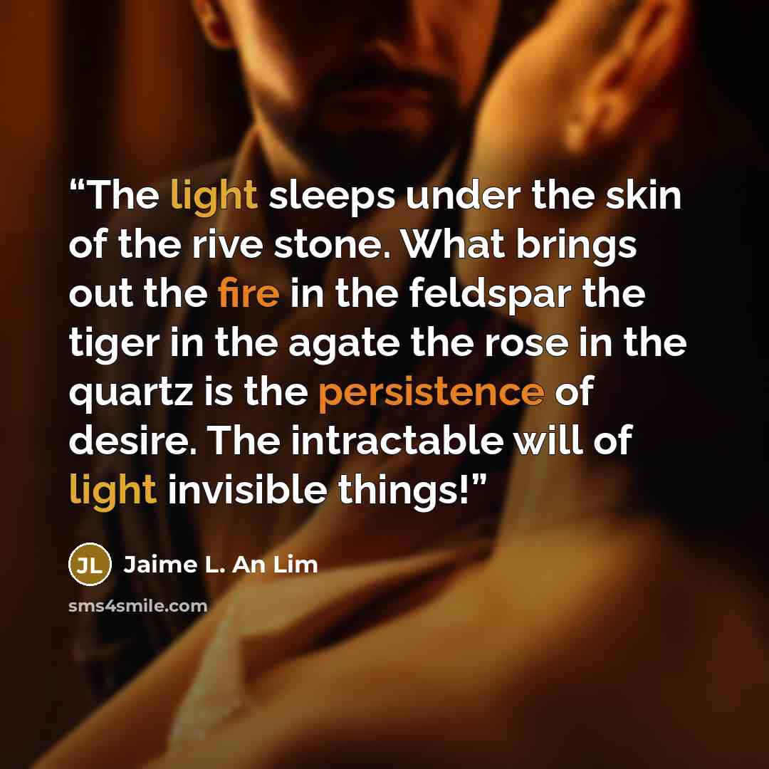 “The light sleeps under the skin of the rive stone. What brings out the fire in the feldspar the tiger in the agate the rose in the quartz is the persistence of desire. The intractable will of light invisible things!” quote by Jaime L. An Lim