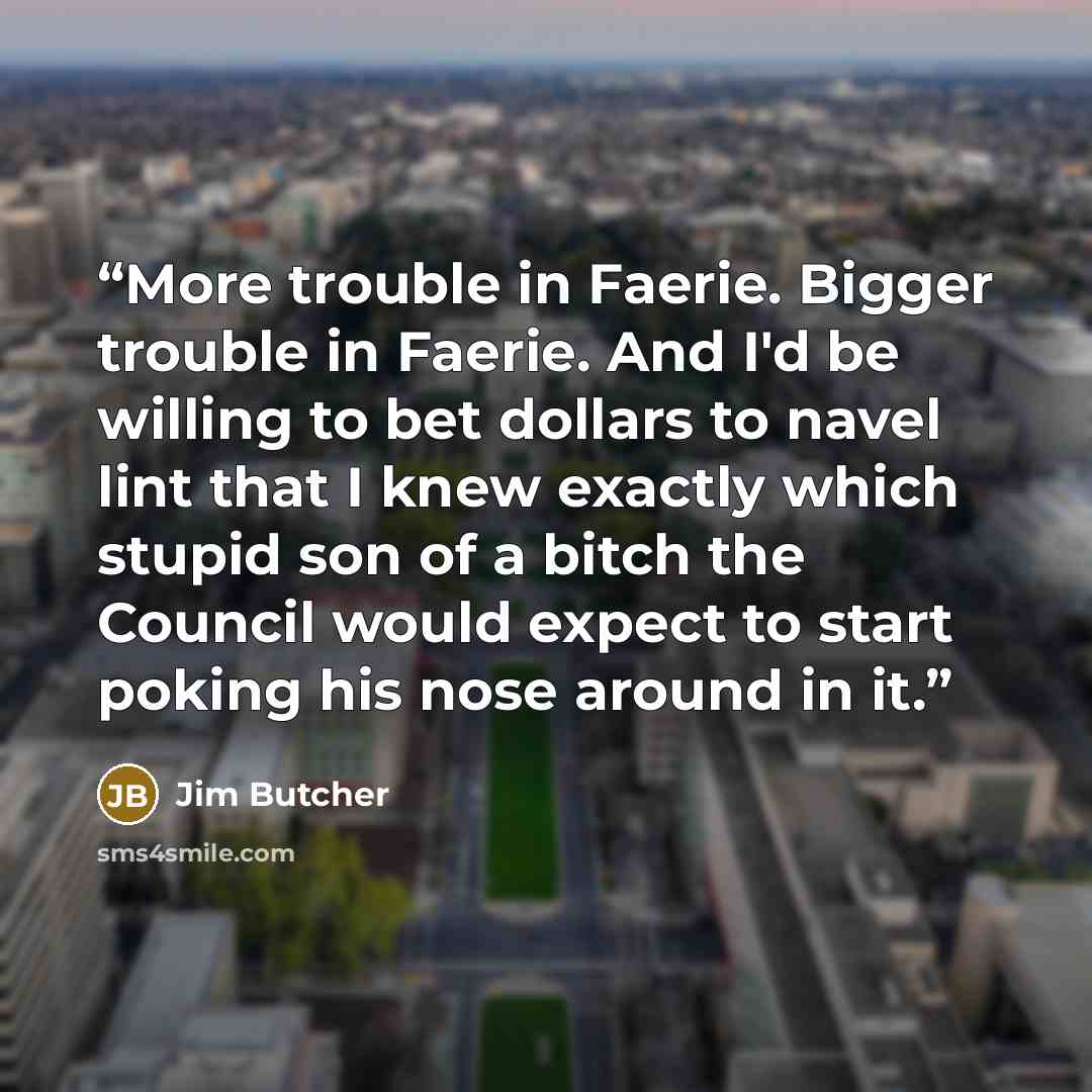 “More trouble in Faerie. Bigger trouble in Faerie. And I'd be willing to bet dollars to navel lint that I knew exactly which stupid son of a bitch the Council would expect to start poking his nose around in it.” quote by Jim Butcher