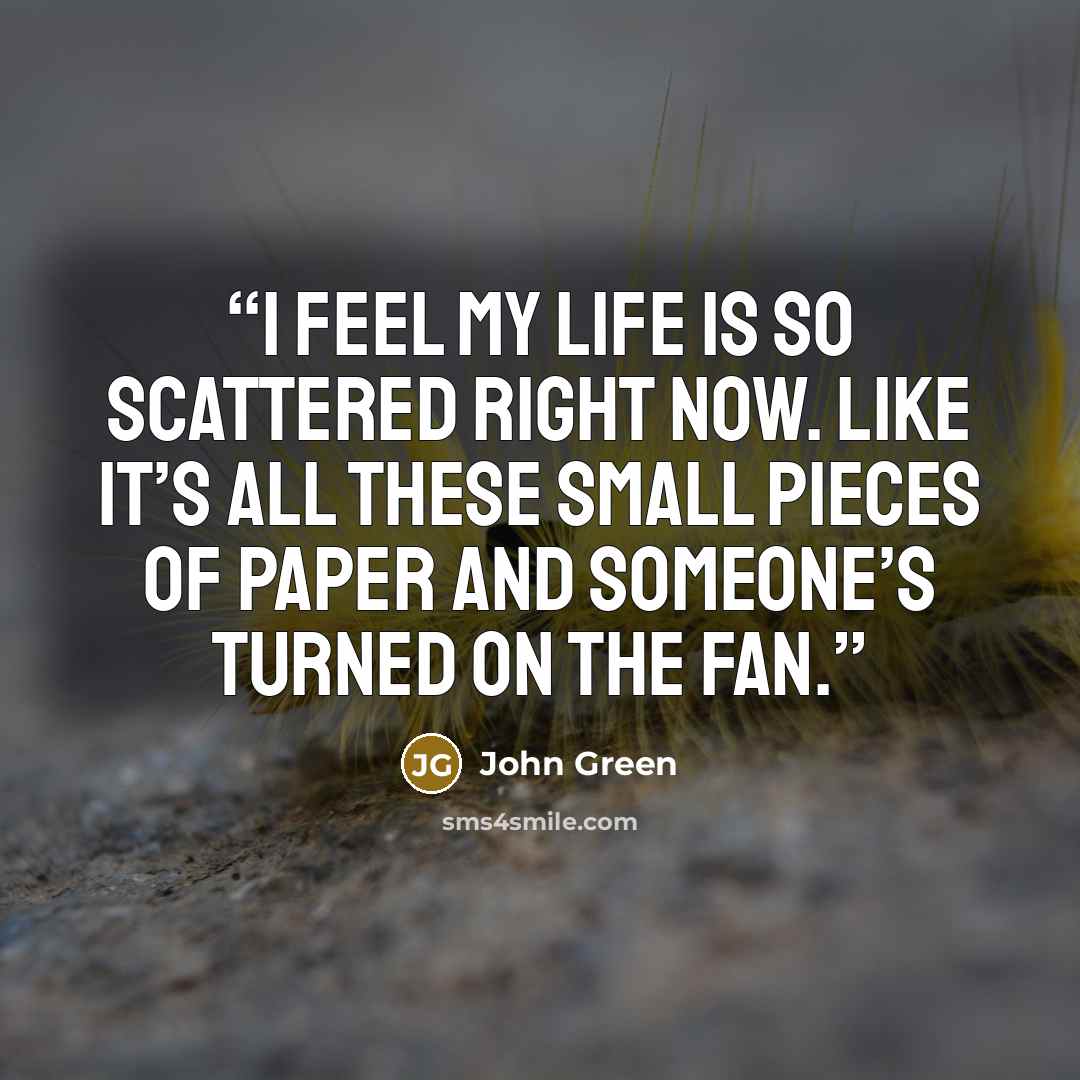 “I feel my life is so scattered right now. Like it’s all these small pieces of paper and someone’s turned on the fan.” quote by John Green
