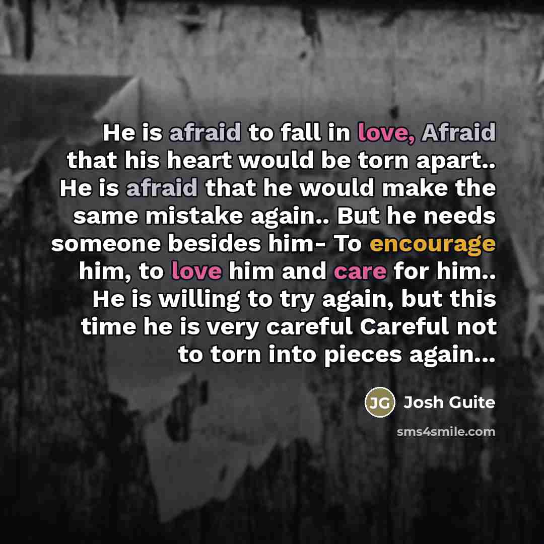 “He is afraid to fall in love, Afraid that his heart would be torn apart.. He is afraid that he would make the same mistake again.. But he needs someone besides him- To encourage him, to love him and care for him.. He is willing to try again, but this time he is very careful Careful not to torn…” quote by Josh Guite