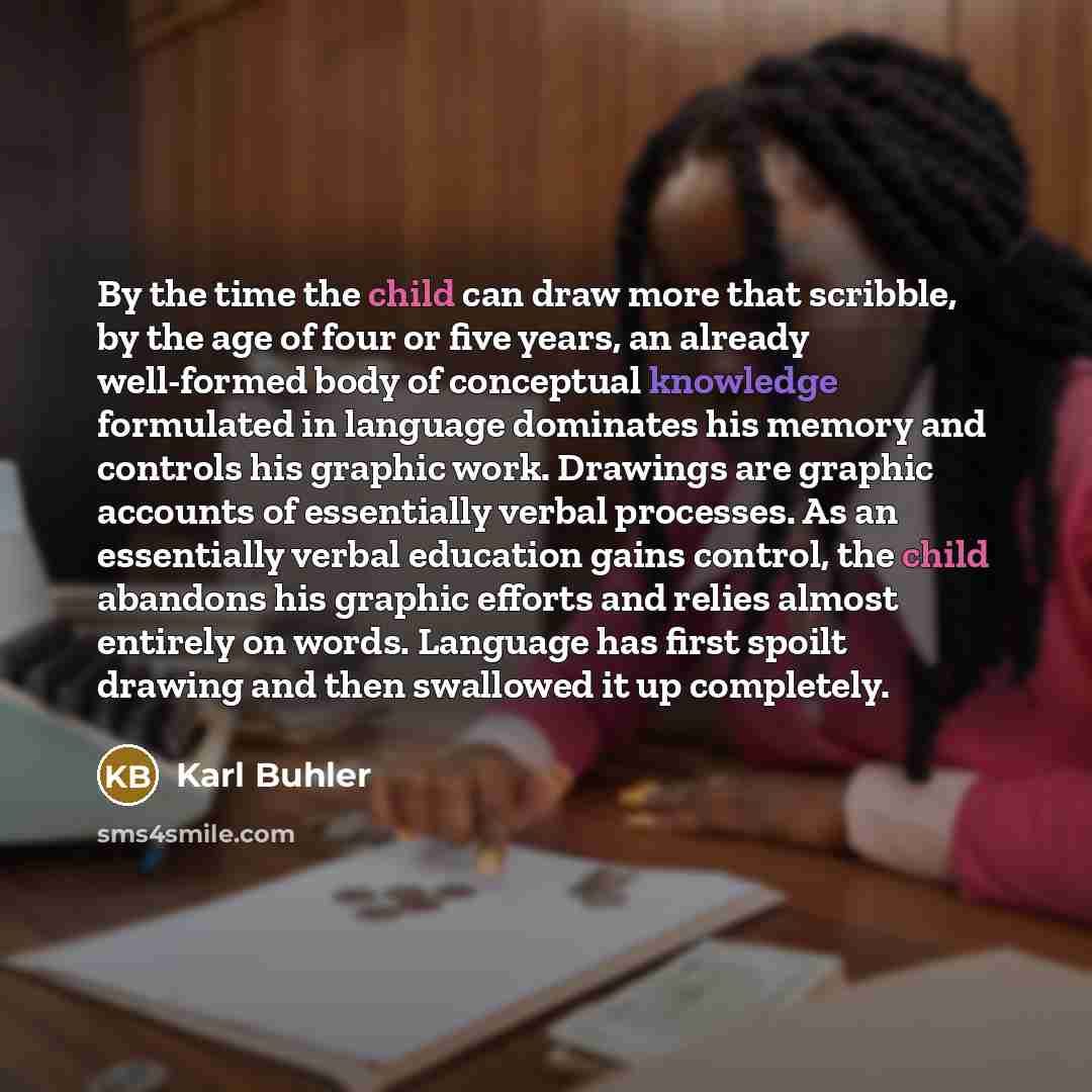 “By the time the child can draw more that scribble, by the age of four or five years, an already well-formed body of conceptual knowledge formulated in language dominates his memory and controls his graphic work. Drawings are graphic accounts of essentially verbal processes. As an essentially…” quote by Karl Buhler