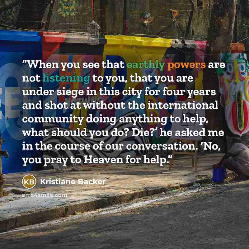“When you see that earthly powers are not listening to you, that you are under siege in this city for four years and shot at without the international community doing anything to help, what should you do? Die?’ he asked me in the course of our conversation. ‘No, you pray to Heaven for help.” quote by Kristiane Backer