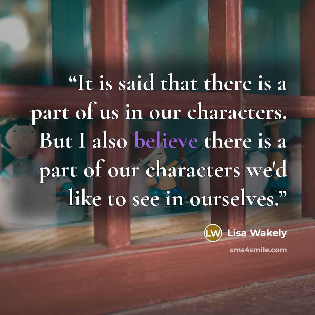 “It is said that there is a part of us in our characters. But I also believe there is a part of our characters we'd like to see in ourselves.” quote by Lisa Wakely