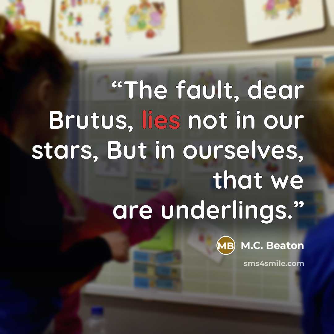“The fault, dear Brutus, lies not in our stars, But in ourselves, that we are underlings.” quote by M.C. Beaton