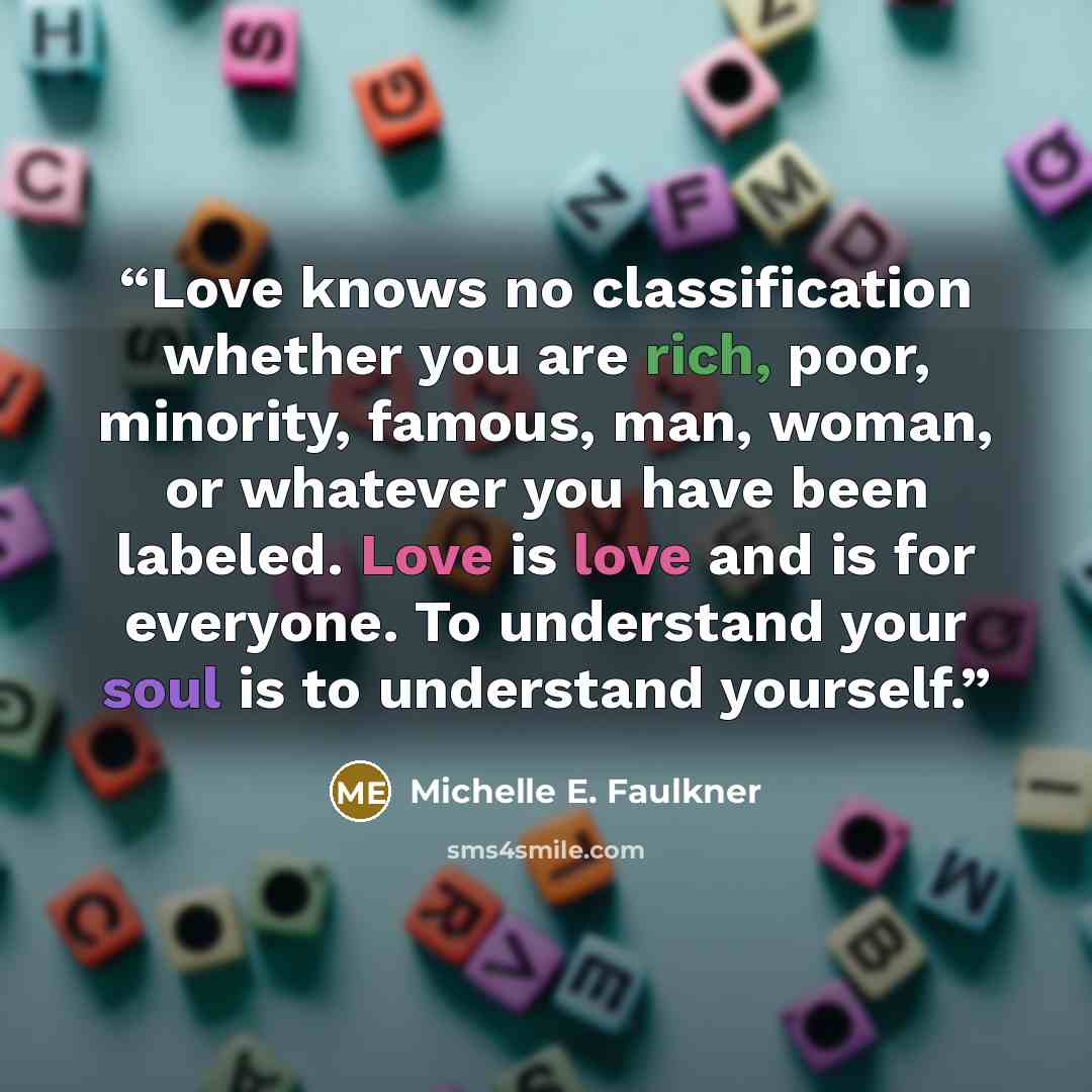 “Love knows no classification whether you are rich, poor, minority, famous, man, woman, or whatever you have been labeled. Love is love and is for everyone. To understand your soul is to understand yourself.” quote by Michelle E. Faulkner