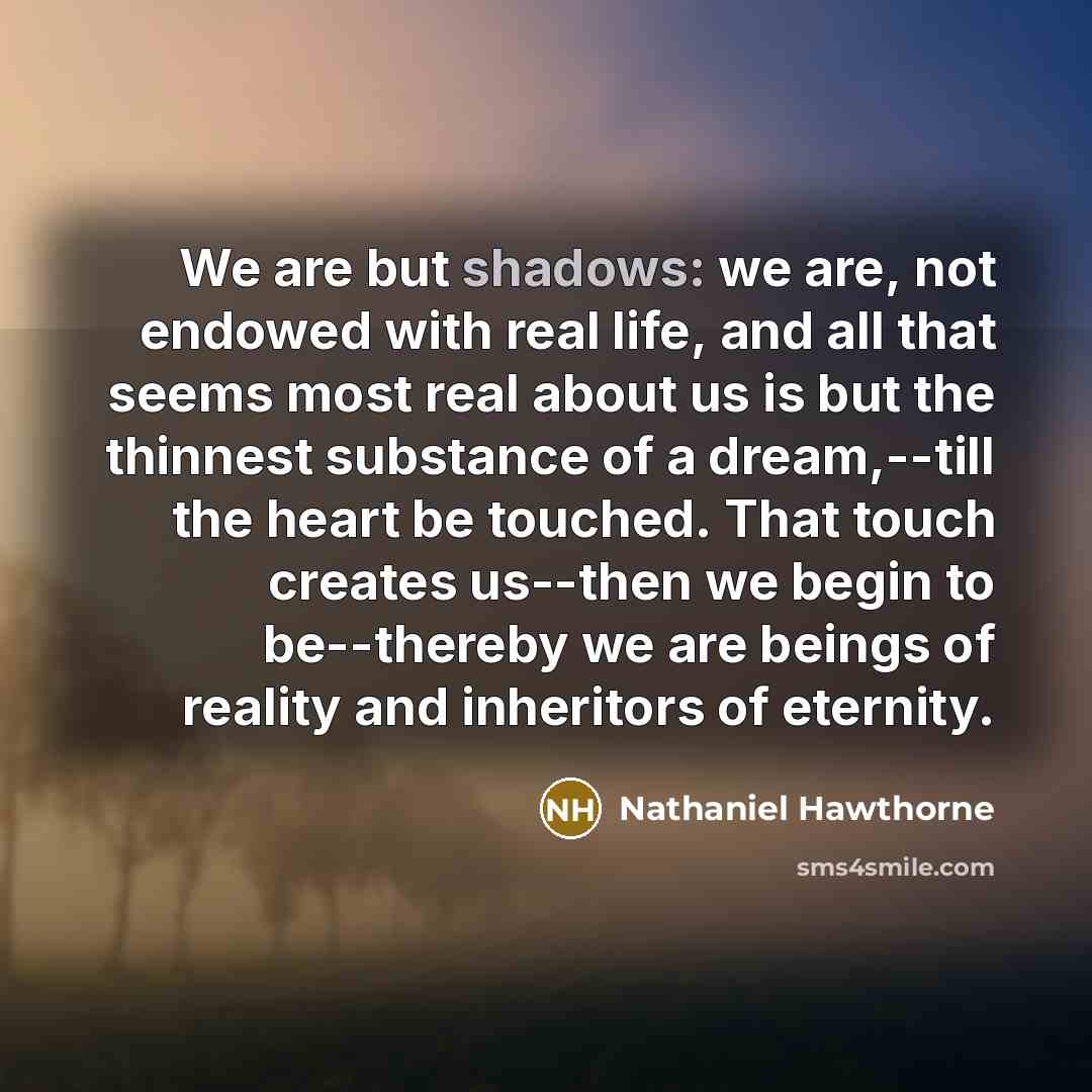 “We are but shadows: we are, not endowed with real life, and all that seems most real about us is but the thinnest substance of a dream,--till the heart be touched. That touch creates us--then we begin to be--thereby we are beings of reality and inheritors of eternity.” quote by Nathaniel Hawthorne
