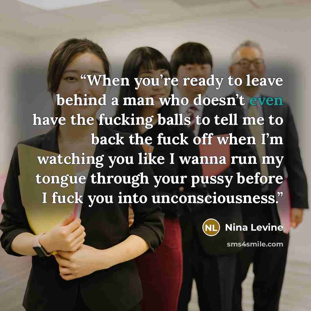 “When you’re ready to leave behind a man who doesn’t even have the fucking balls to tell me to back the fuck off when I’m watching you like I wanna run my tongue through your pussy before I fuck you into unconsciousness.” quote by Nina Levine
