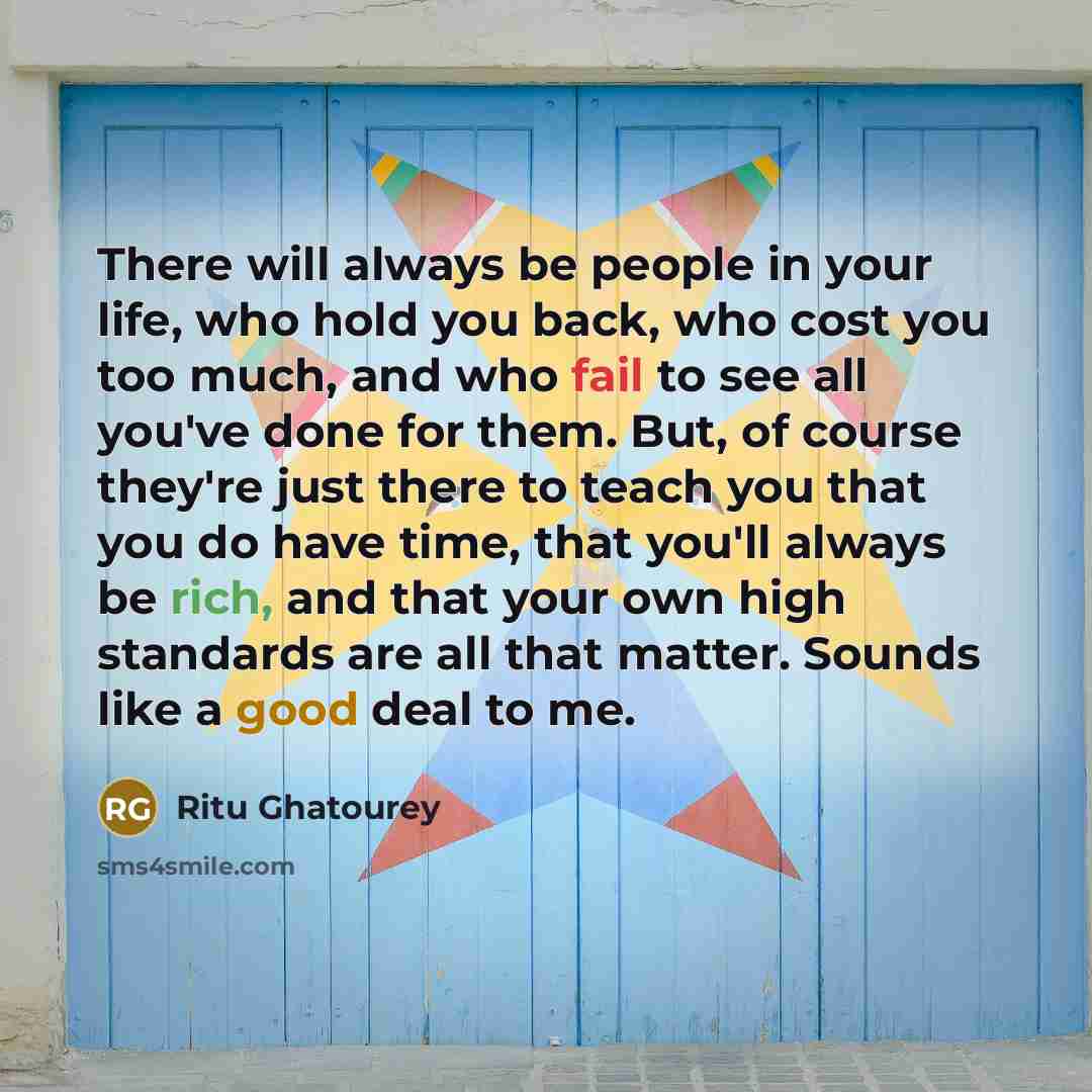 “There will always be people in your life, who hold you back, who cost you too much, and who fail to see all you've done for them. But, of course they're just there to teach you that you do have time, that you'll always be rich, and that your own high standards are all that matter. Sounds like a…” quote by Ritu Ghatourey