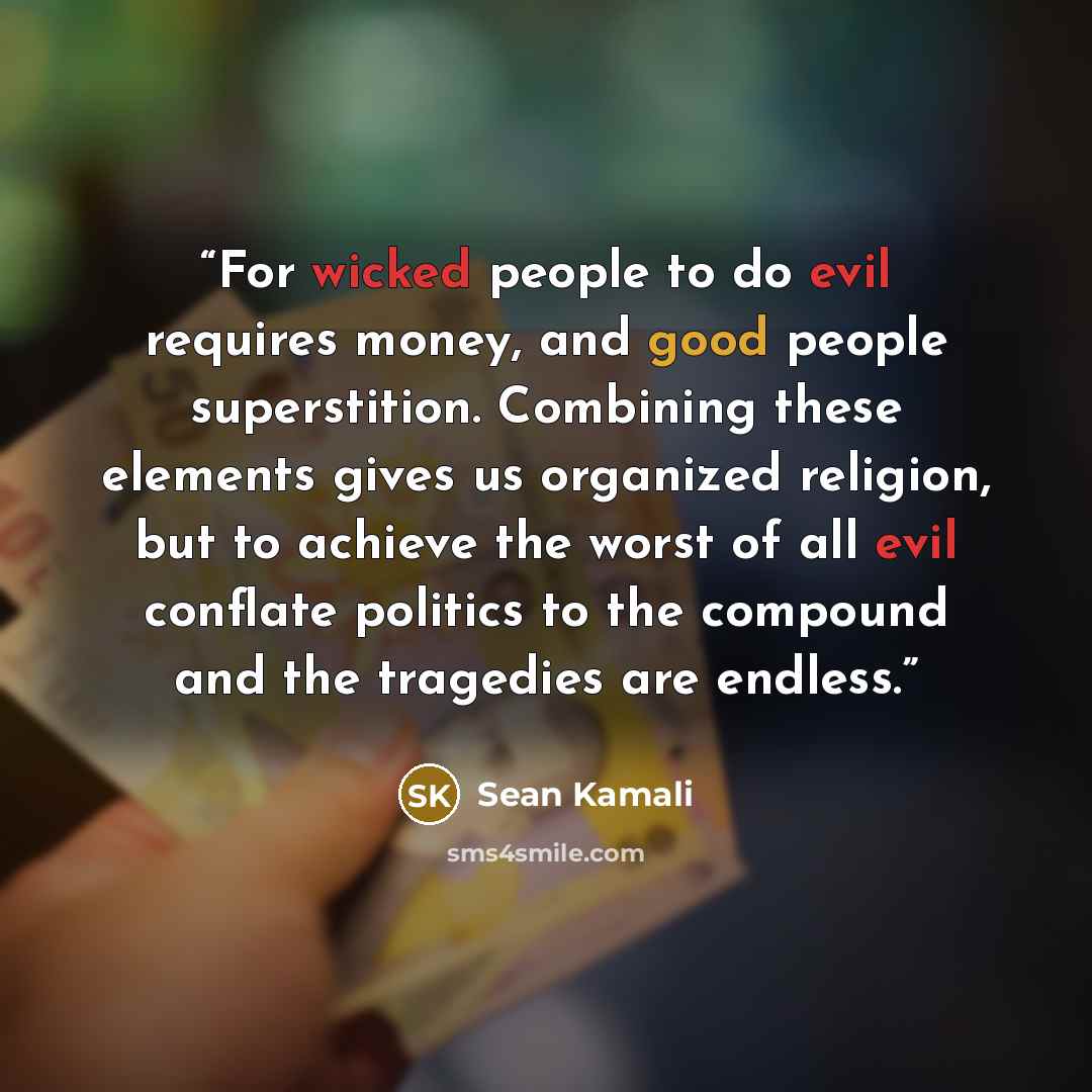 “For wicked people to do evil requires money, and good people superstition. Combining these elements gives us organized religion, but to achieve the worst of all evil conflate politics to the compound and the tragedies are endless.” quote by Sean Kamali