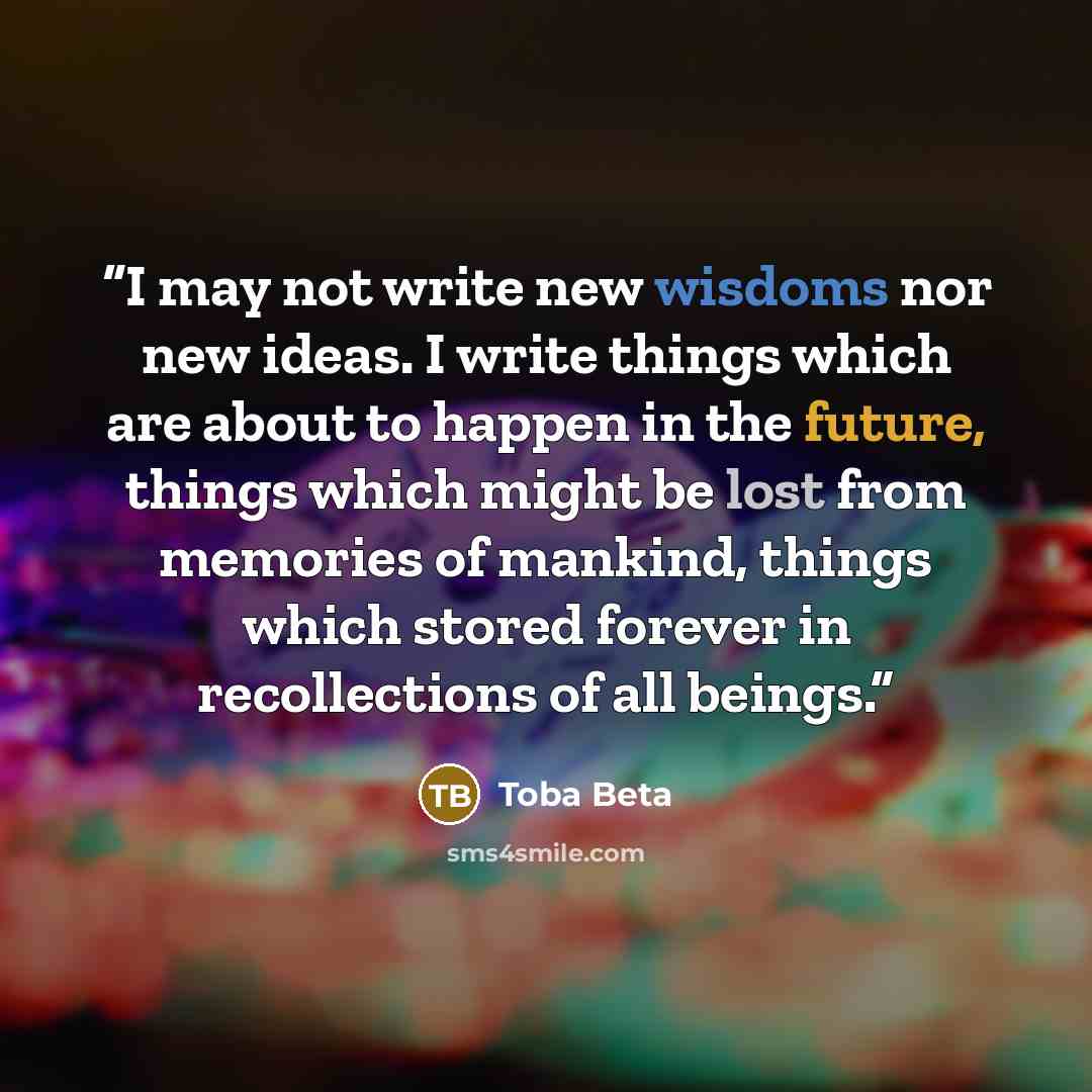 “I may not write new wisdoms nor new ideas. I write things which are about to happen in the future, things which might be lost from memories of mankind, things which stored forever in recollections of all beings.” quote by Toba Beta