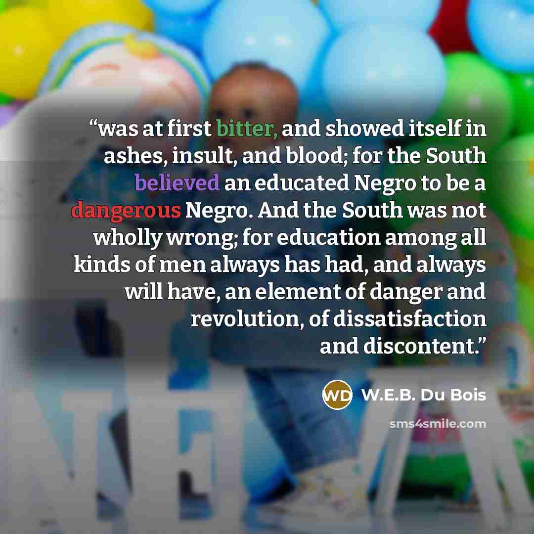 “was at first bitter, and showed itself in ashes, insult, and blood; for the South believed an educated Negro to be a dangerous Negro. And the South was not wholly wrong; for education among all kinds of men always has had, and always will have, an element of danger and revolution, of…” quote by W.E.B. Du Bois