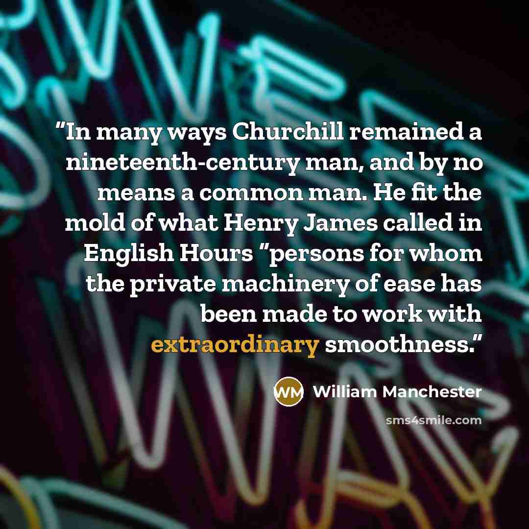 “In many ways Churchill remained a nineteenth-century man, and by no means a common man. He fit the mold of what Henry James called in English Hours “persons for whom the private machinery of ease has been made to work with extraordinary smoothness.” quote by William Manchester
