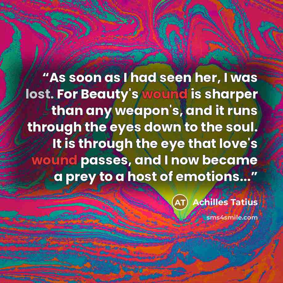 “As soon as I had seen her, I was lost. For Beauty's wound is sharper than any weapon's, and it runs through the eyes down to the soul. It is through the eye that love's wound passes, and I now became a prey to a host of emotions...” quote by Achilles Tatius