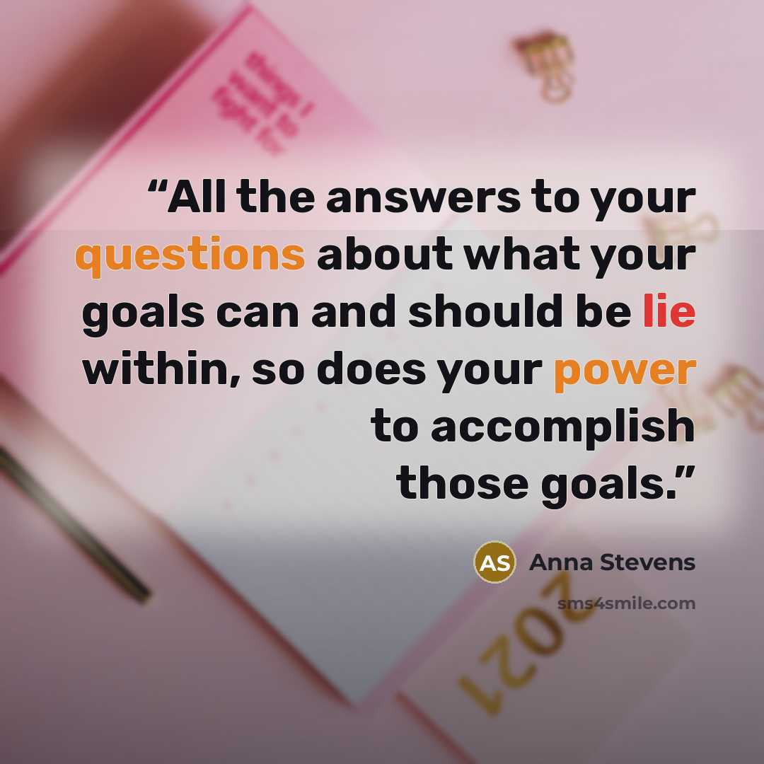 “All the answers to your questions about what your goals can and should be lie within, so does your power to accomplish those goals.” quote by Anna Stevens
