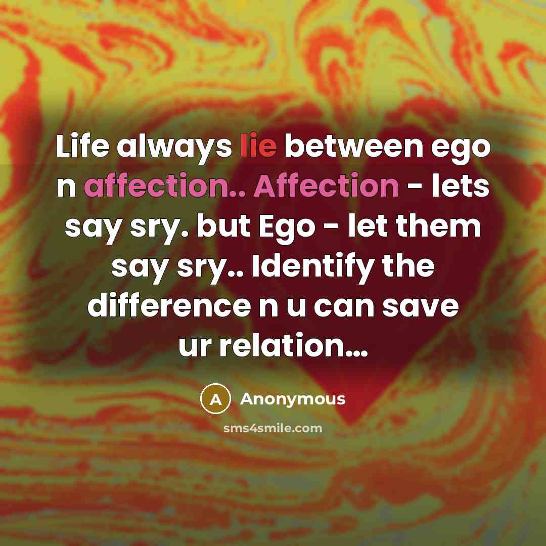 “Life always lie between ego n affection.. Affection - lets say sry. but Ego - let them say sry.. Identify the difference n u can save ur relation…” quote by Anonymous