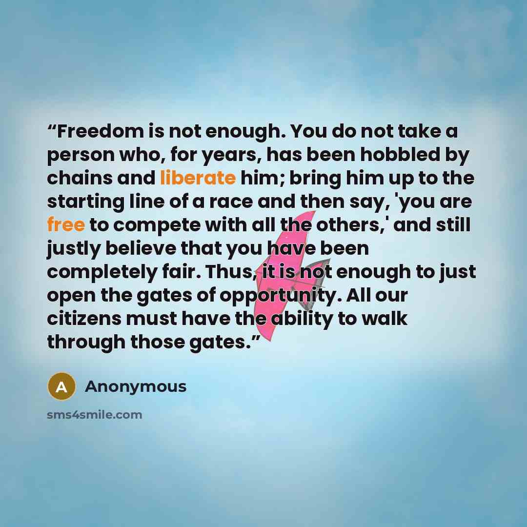 “Freedom is not enough. You do not take a person who, for years, has been hobbled by chains and liberate him; bring him up to the starting line of a race and then say, 'you are free to compete with all the others,' and still justly believe that you have been completely fair. Thus, it is not enough…” quote by Anonymous