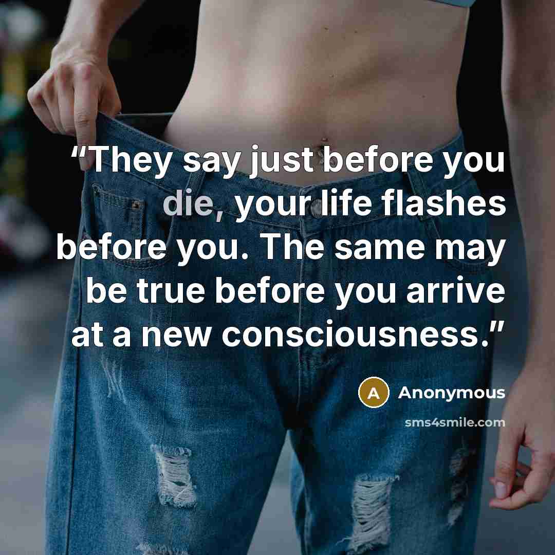 “They say just before you die, your life flashes before you. The same may be true before you arrive at a new consciousness.” quote by Anonymous