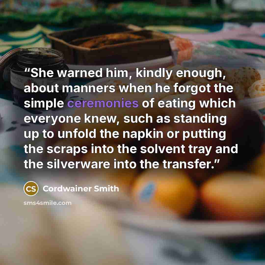 “She warned him, kindly enough, about manners when he forgot the simple ceremonies of eating which everyone knew, such as standing up to unfold the napkin or putting the scraps into the solvent tray and the silverware into the transfer.” quote by Cordwainer Smith