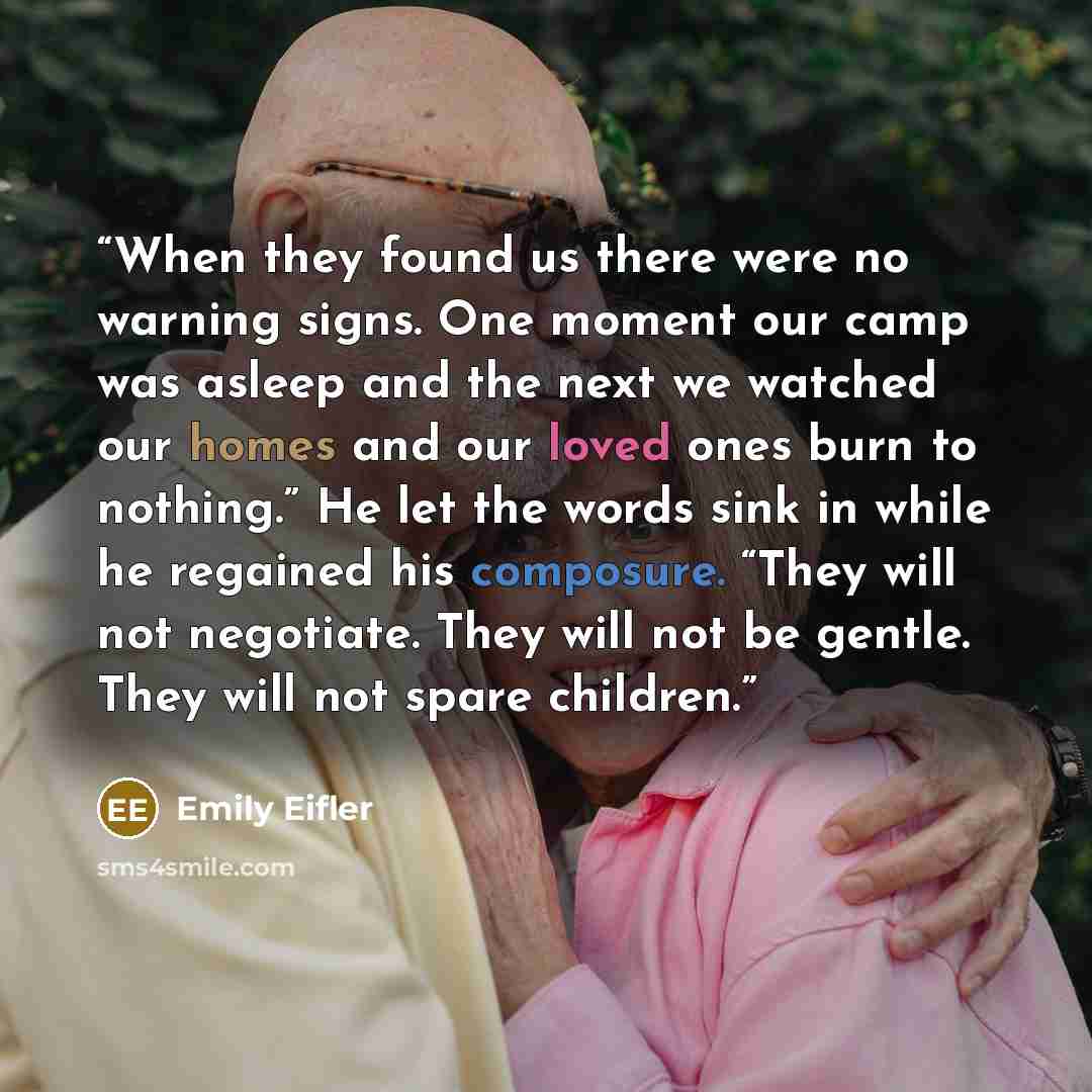 “When they found us there were no warning signs. One moment our camp was asleep and the next we watched our homes and our loved ones burn to nothing.” He let the words sink in while he regained his composure. “They will not negotiate. They will not be gentle. They will not spare children.” quote by Emily Eifler