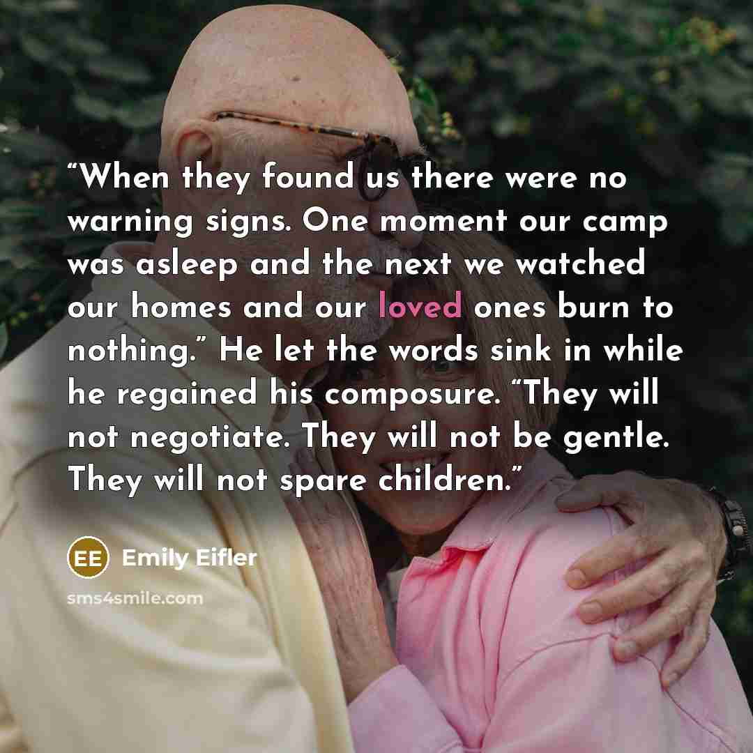 “When they found us there were no warning signs. One moment our camp was asleep and the next we watched our homes and our loved ones burn to nothing.” He let the words sink in while he regained his composure. “They will not negotiate. They will not be gentle. They will not spare children.” quote by Emily Eifler