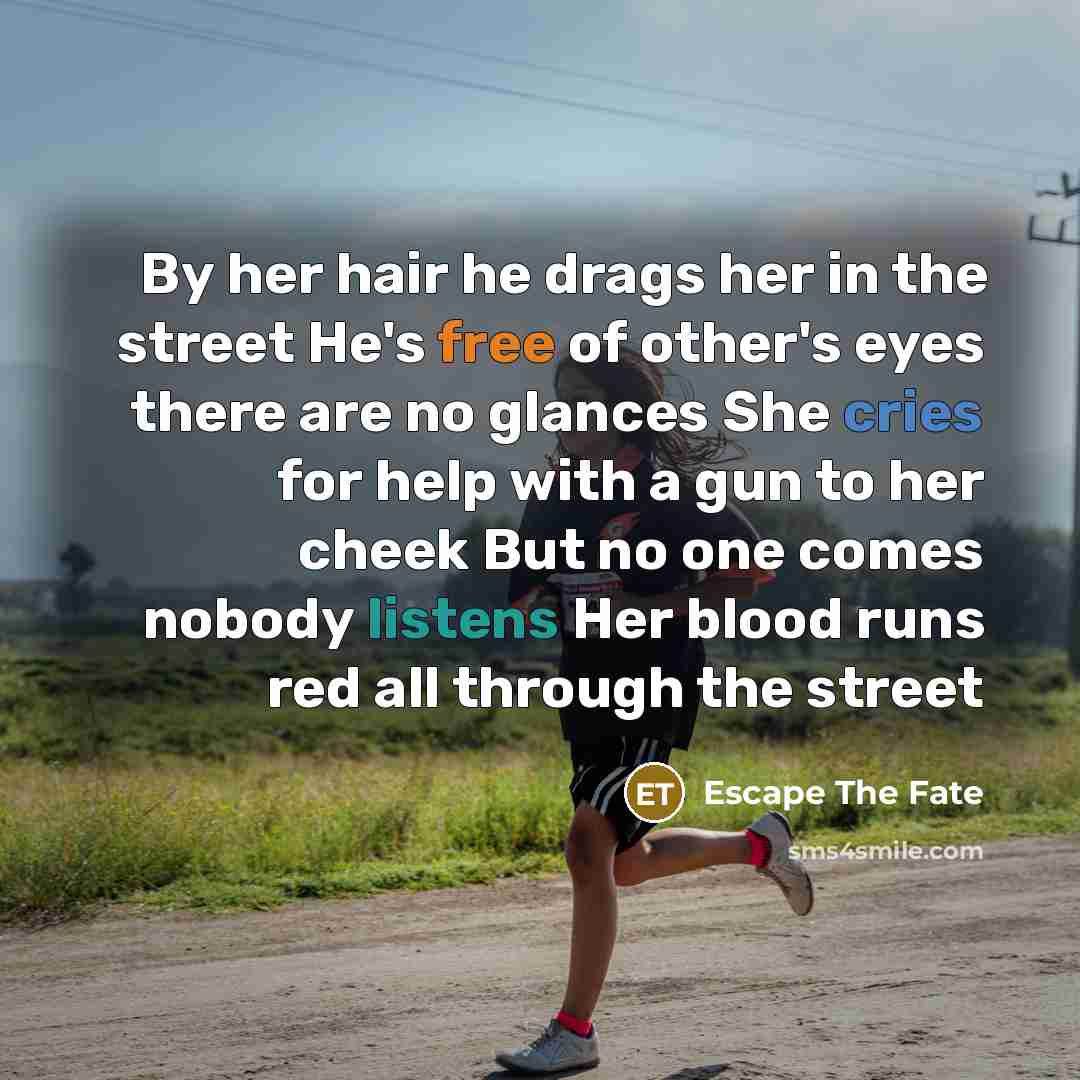 “By her hair he drags her in the street He's free of other's eyes there are no glances She cries for help with a gun to her cheek But no one comes nobody listens Her blood runs red all through the street” quote by Escape The Fate