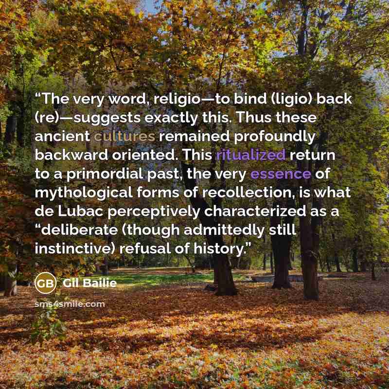 “The very word, religio—to bind (ligio) back (re)—suggests exactly this. Thus these ancient cultures remained profoundly backward oriented. This ritualized return to a primordial past, the very essence of mythological forms of recollection, is what de Lubac perceptively characterized as a…” quote by Gil Bailie