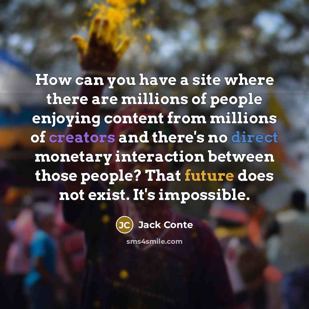 “How can you have a site where there are millions of people enjoying content from millions of creators and there's no direct monetary interaction between those people? That future does not exist. It's impossible.” quote by Jack Conte