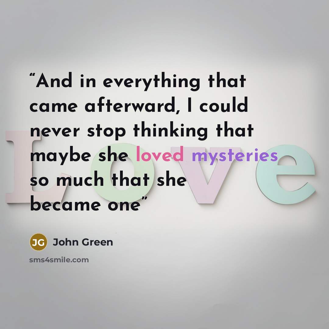 “And in everything that came afterward, I could never stop thinking that maybe she loved mysteries so much that she became one” quote by John Green