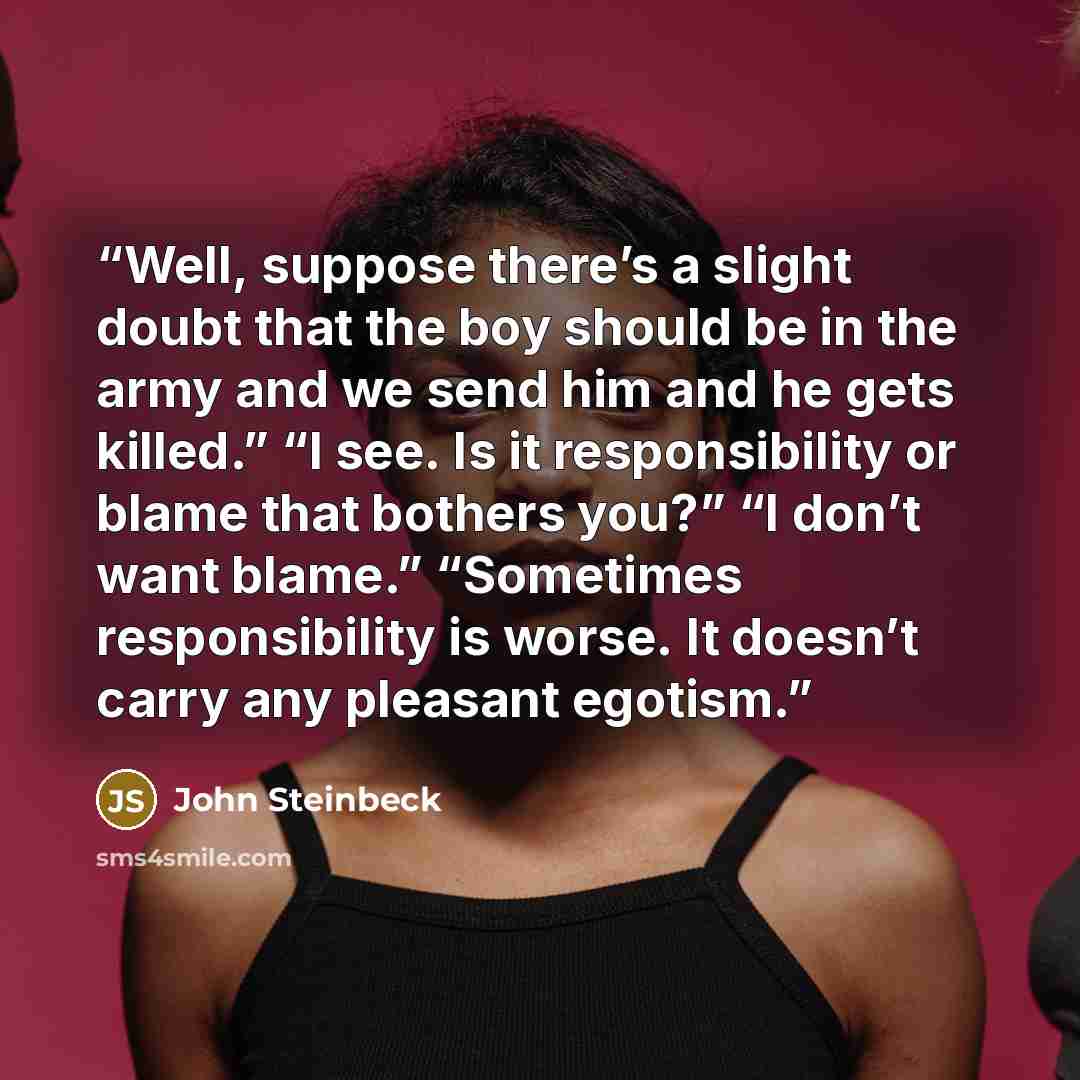 “Well, suppose there’s a slight doubt that the boy should be in the army and we send him and he gets killed.” “I see. Is it responsibility or blame that bothers you?” “I don’t want blame.” “Sometimes responsibility is worse. It doesn’t carry any pleasant egotism.” quote by John Steinbeck