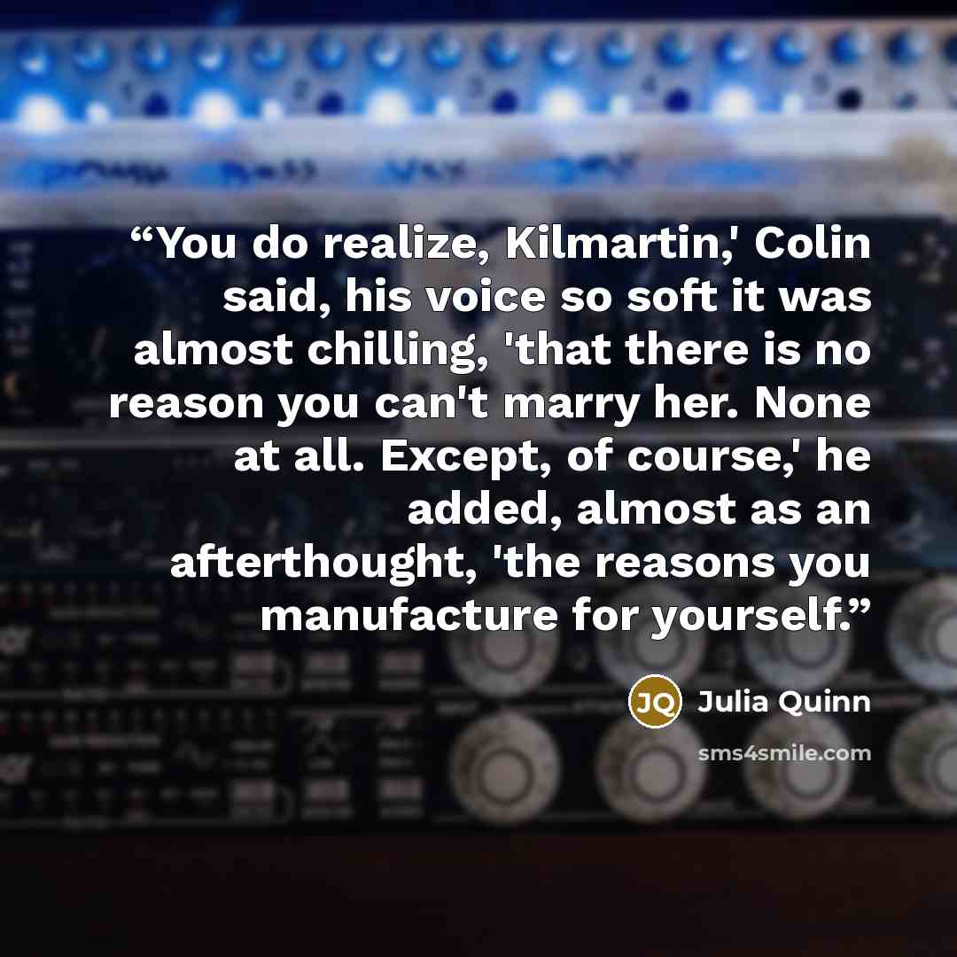 “You do realize, Kilmartin,' Colin said, his voice so soft it was almost chilling, 'that there is no reason you can't marry her. None at all. Except, of course,' he added, almost as an afterthought, 'the reasons you manufacture for yourself.” quote by Julia Quinn